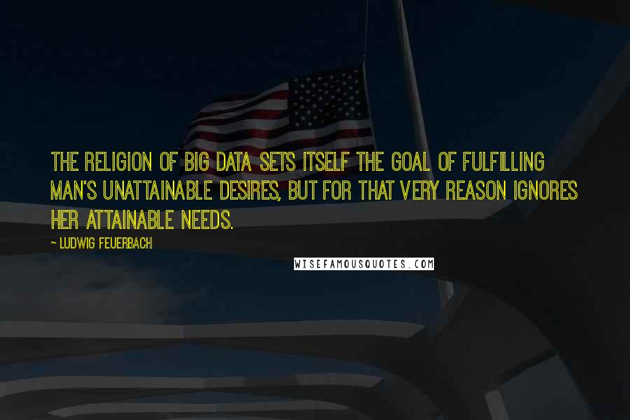 Ludwig Feuerbach Quotes: The religion of Big Data sets itself the goal of fulfilling man's unattainable desires, but for that very reason ignores her attainable needs.