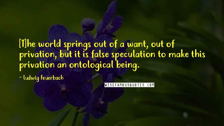 Ludwig Feuerbach Quotes: [T]he world springs out of a want, out of privation, but it is false speculation to make this privation an ontological being.