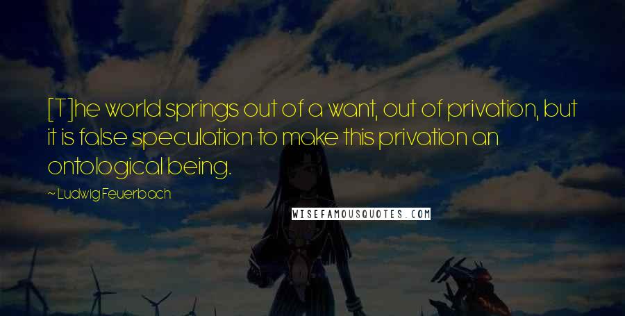 Ludwig Feuerbach Quotes: [T]he world springs out of a want, out of privation, but it is false speculation to make this privation an ontological being.