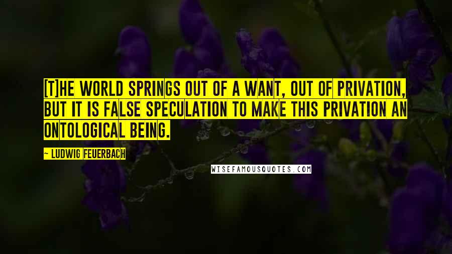 Ludwig Feuerbach Quotes: [T]he world springs out of a want, out of privation, but it is false speculation to make this privation an ontological being.