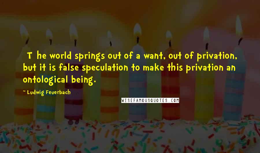 Ludwig Feuerbach Quotes: [T]he world springs out of a want, out of privation, but it is false speculation to make this privation an ontological being.