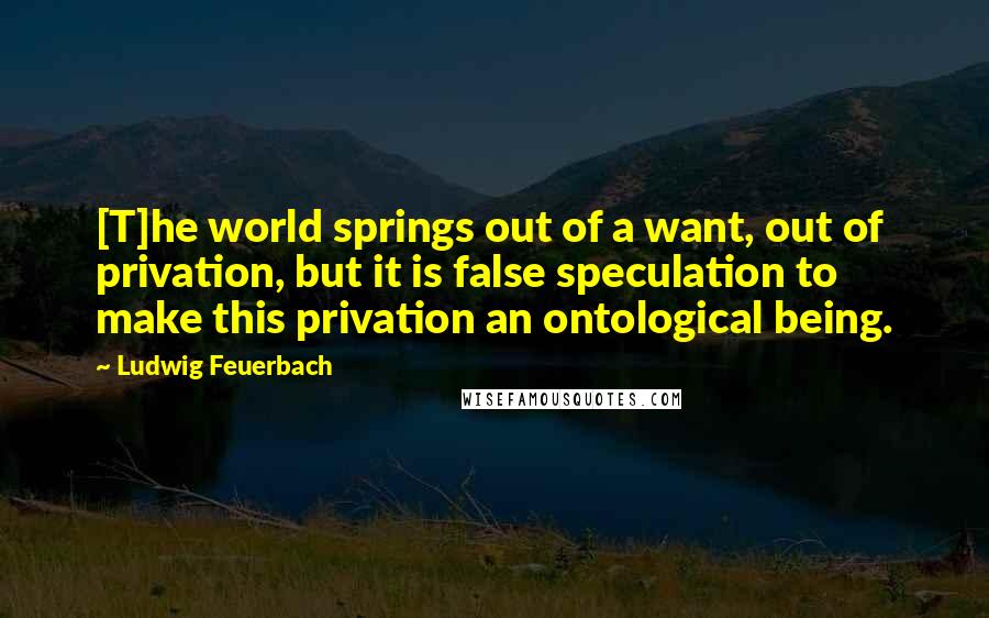 Ludwig Feuerbach Quotes: [T]he world springs out of a want, out of privation, but it is false speculation to make this privation an ontological being.