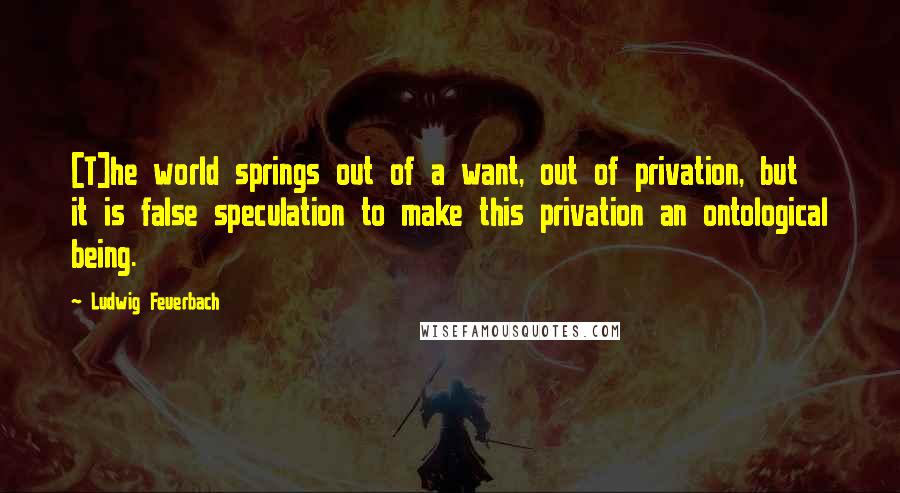 Ludwig Feuerbach Quotes: [T]he world springs out of a want, out of privation, but it is false speculation to make this privation an ontological being.