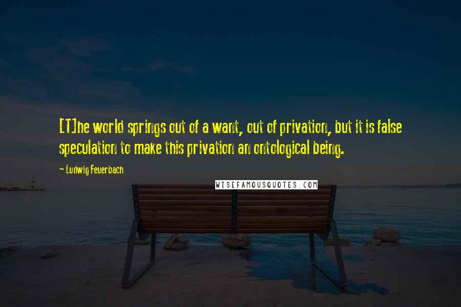 Ludwig Feuerbach Quotes: [T]he world springs out of a want, out of privation, but it is false speculation to make this privation an ontological being.
