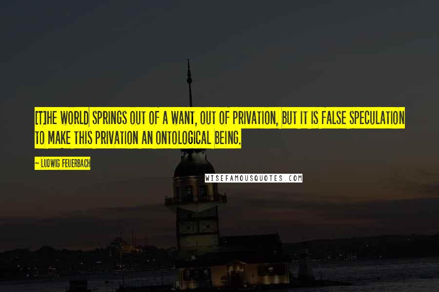 Ludwig Feuerbach Quotes: [T]he world springs out of a want, out of privation, but it is false speculation to make this privation an ontological being.