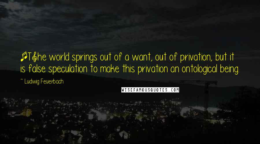 Ludwig Feuerbach Quotes: [T]he world springs out of a want, out of privation, but it is false speculation to make this privation an ontological being.