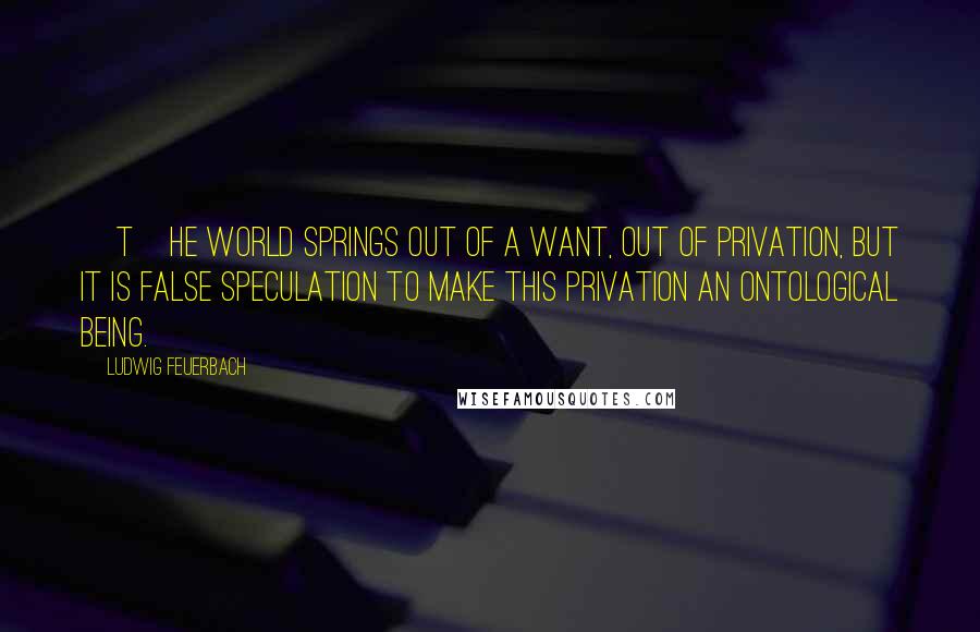 Ludwig Feuerbach Quotes: [T]he world springs out of a want, out of privation, but it is false speculation to make this privation an ontological being.