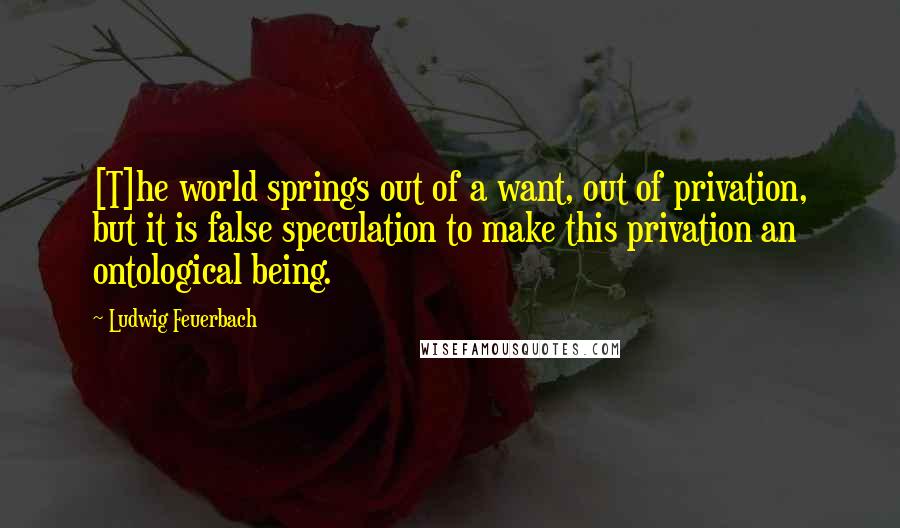 Ludwig Feuerbach Quotes: [T]he world springs out of a want, out of privation, but it is false speculation to make this privation an ontological being.