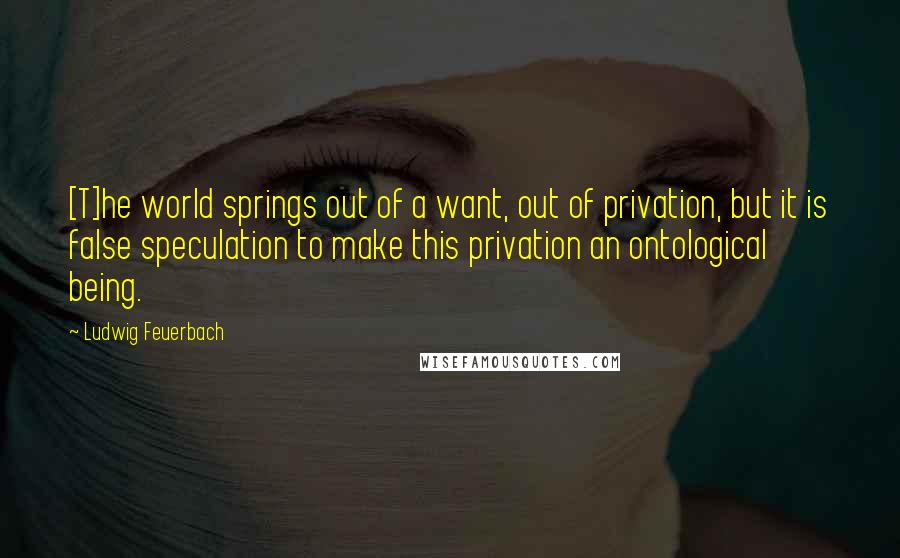 Ludwig Feuerbach Quotes: [T]he world springs out of a want, out of privation, but it is false speculation to make this privation an ontological being.