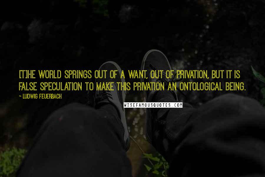 Ludwig Feuerbach Quotes: [T]he world springs out of a want, out of privation, but it is false speculation to make this privation an ontological being.