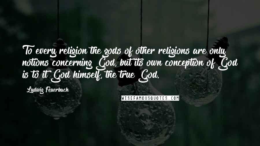 Ludwig Feuerbach Quotes: To every religion the gods of other religions are only notions concerning God, but its own conception of God is to it God himself, the true God.