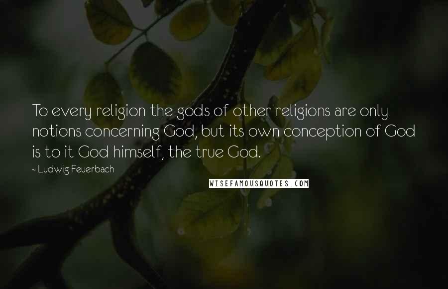 Ludwig Feuerbach Quotes: To every religion the gods of other religions are only notions concerning God, but its own conception of God is to it God himself, the true God.