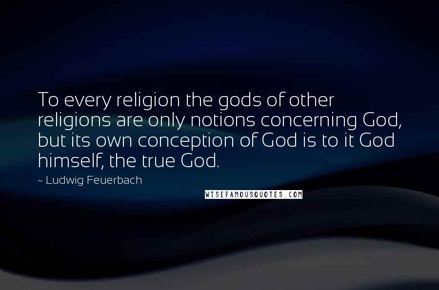 Ludwig Feuerbach Quotes: To every religion the gods of other religions are only notions concerning God, but its own conception of God is to it God himself, the true God.