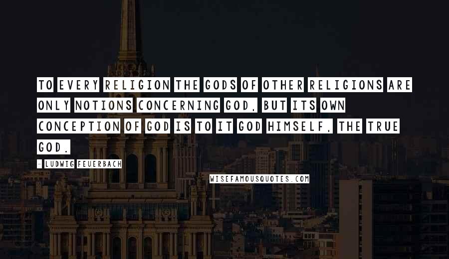 Ludwig Feuerbach Quotes: To every religion the gods of other religions are only notions concerning God, but its own conception of God is to it God himself, the true God.