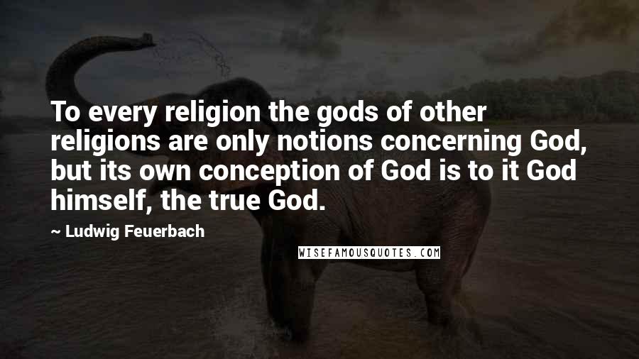 Ludwig Feuerbach Quotes: To every religion the gods of other religions are only notions concerning God, but its own conception of God is to it God himself, the true God.