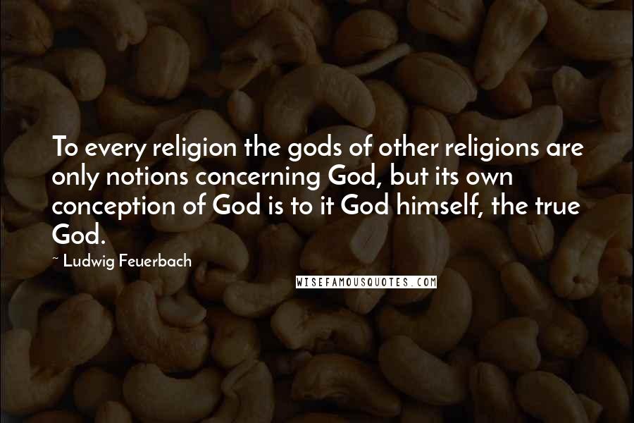 Ludwig Feuerbach Quotes: To every religion the gods of other religions are only notions concerning God, but its own conception of God is to it God himself, the true God.