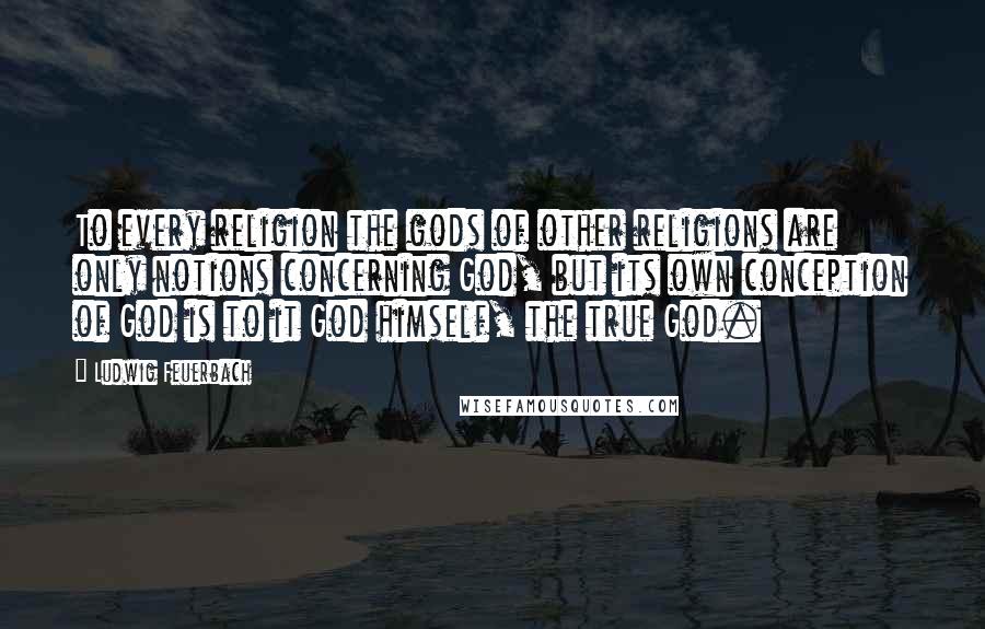 Ludwig Feuerbach Quotes: To every religion the gods of other religions are only notions concerning God, but its own conception of God is to it God himself, the true God.