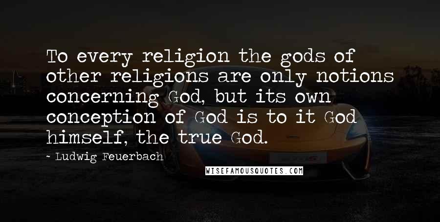 Ludwig Feuerbach Quotes: To every religion the gods of other religions are only notions concerning God, but its own conception of God is to it God himself, the true God.