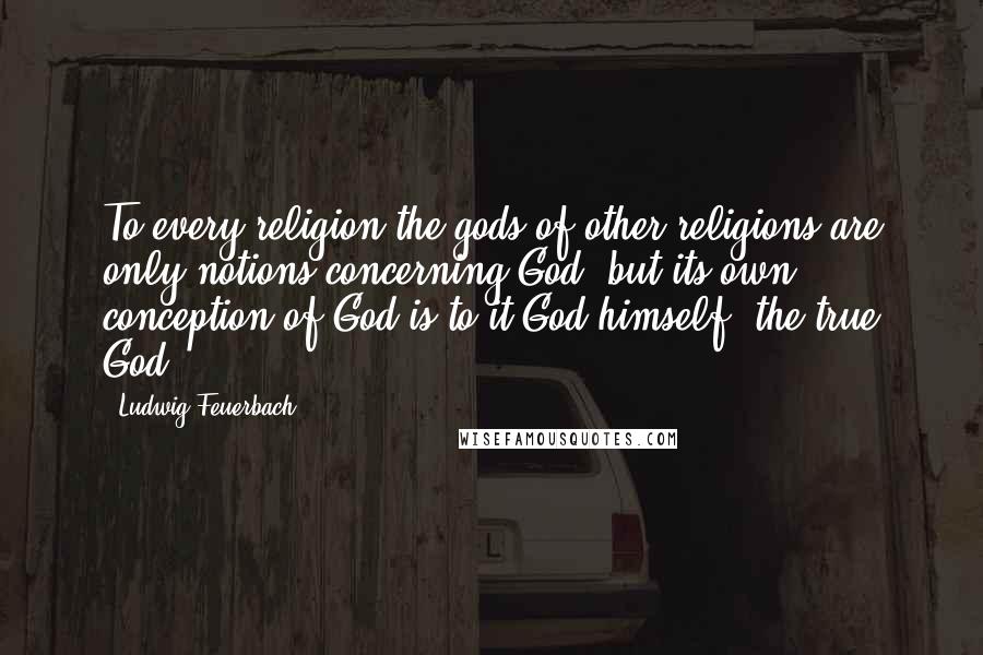 Ludwig Feuerbach Quotes: To every religion the gods of other religions are only notions concerning God, but its own conception of God is to it God himself, the true God.