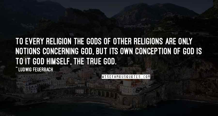 Ludwig Feuerbach Quotes: To every religion the gods of other religions are only notions concerning God, but its own conception of God is to it God himself, the true God.