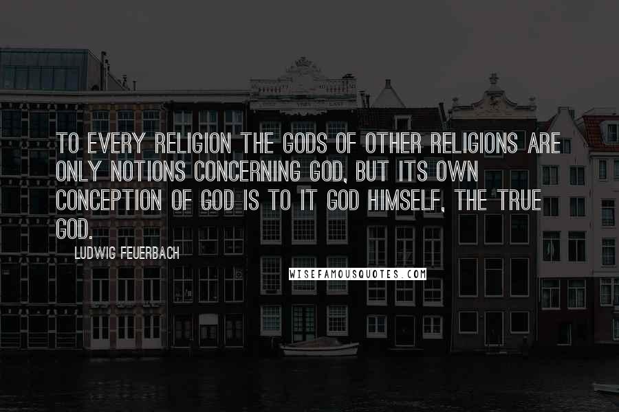 Ludwig Feuerbach Quotes: To every religion the gods of other religions are only notions concerning God, but its own conception of God is to it God himself, the true God.