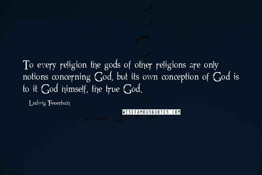 Ludwig Feuerbach Quotes: To every religion the gods of other religions are only notions concerning God, but its own conception of God is to it God himself, the true God.