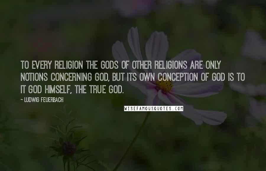 Ludwig Feuerbach Quotes: To every religion the gods of other religions are only notions concerning God, but its own conception of God is to it God himself, the true God.