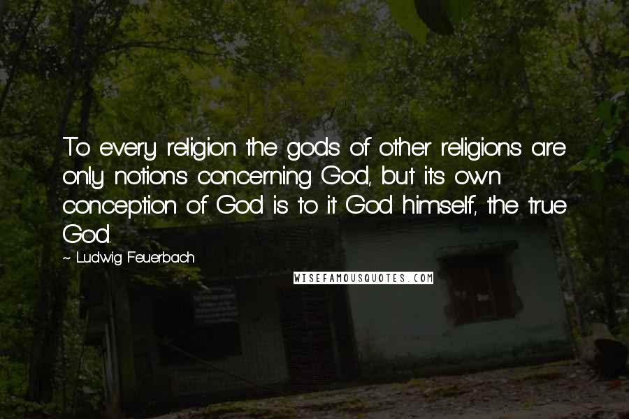 Ludwig Feuerbach Quotes: To every religion the gods of other religions are only notions concerning God, but its own conception of God is to it God himself, the true God.