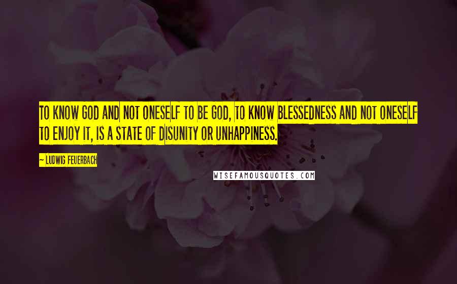 Ludwig Feuerbach Quotes: To know God and not oneself to be God, to know blessedness and not oneself to enjoy it, is a state of disunity or unhappiness.