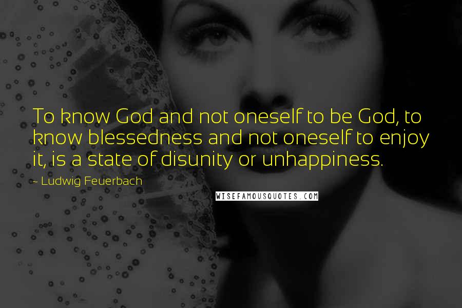 Ludwig Feuerbach Quotes: To know God and not oneself to be God, to know blessedness and not oneself to enjoy it, is a state of disunity or unhappiness.