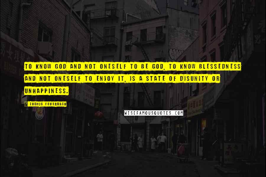 Ludwig Feuerbach Quotes: To know God and not oneself to be God, to know blessedness and not oneself to enjoy it, is a state of disunity or unhappiness.