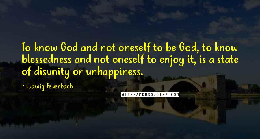 Ludwig Feuerbach Quotes: To know God and not oneself to be God, to know blessedness and not oneself to enjoy it, is a state of disunity or unhappiness.