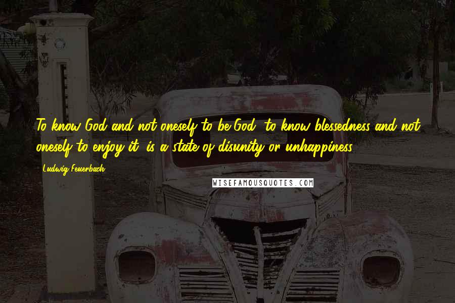 Ludwig Feuerbach Quotes: To know God and not oneself to be God, to know blessedness and not oneself to enjoy it, is a state of disunity or unhappiness.