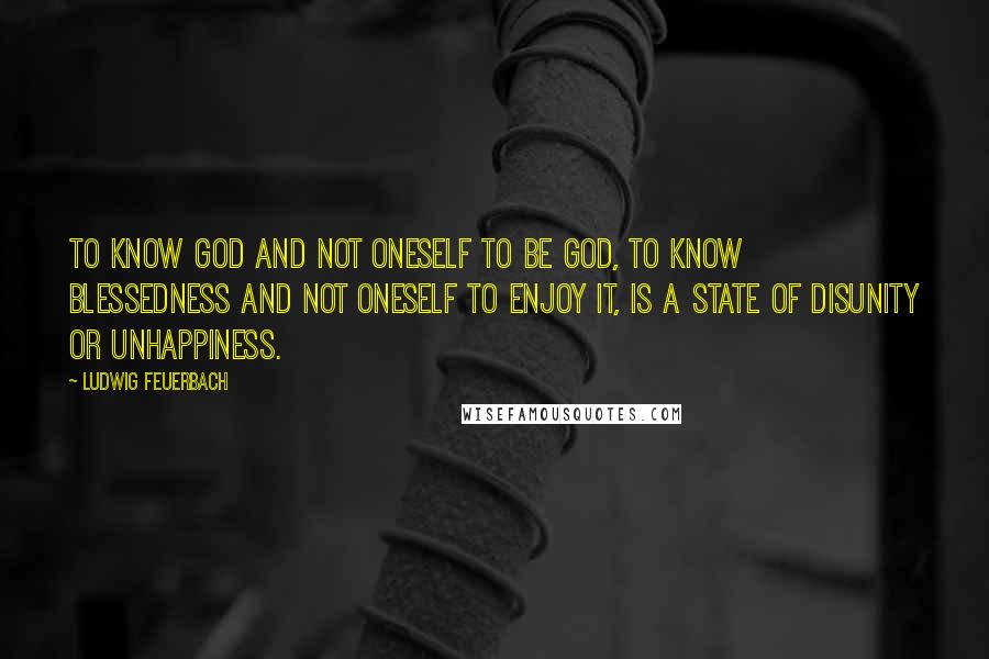 Ludwig Feuerbach Quotes: To know God and not oneself to be God, to know blessedness and not oneself to enjoy it, is a state of disunity or unhappiness.