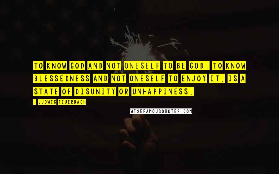 Ludwig Feuerbach Quotes: To know God and not oneself to be God, to know blessedness and not oneself to enjoy it, is a state of disunity or unhappiness.