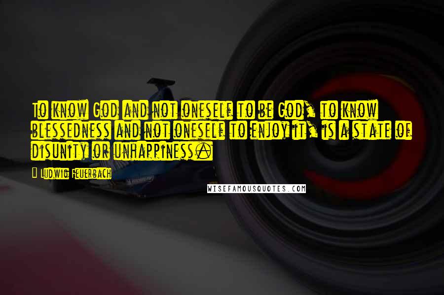 Ludwig Feuerbach Quotes: To know God and not oneself to be God, to know blessedness and not oneself to enjoy it, is a state of disunity or unhappiness.