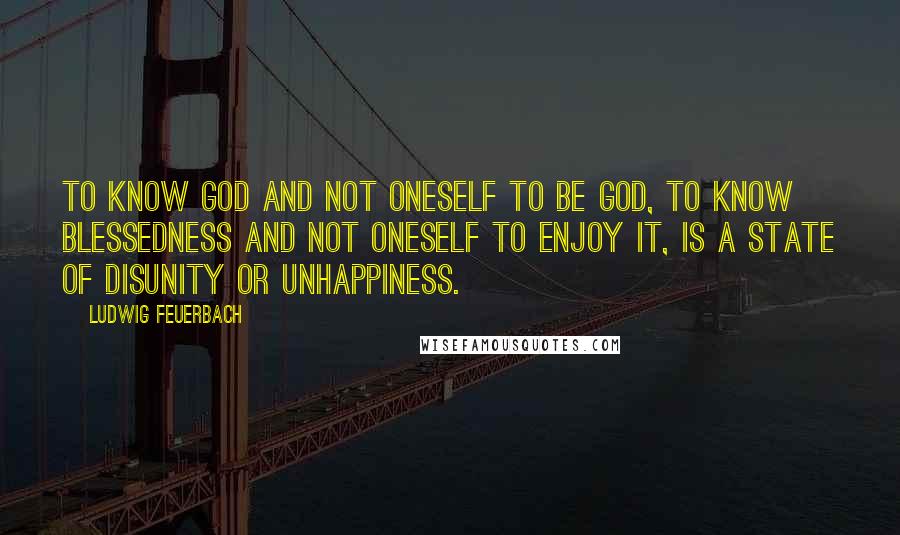 Ludwig Feuerbach Quotes: To know God and not oneself to be God, to know blessedness and not oneself to enjoy it, is a state of disunity or unhappiness.