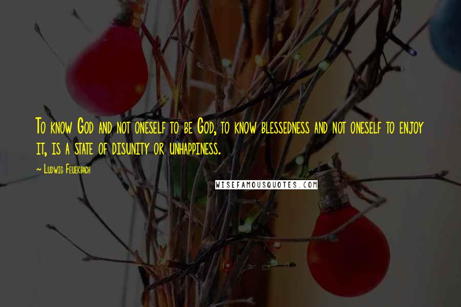 Ludwig Feuerbach Quotes: To know God and not oneself to be God, to know blessedness and not oneself to enjoy it, is a state of disunity or unhappiness.