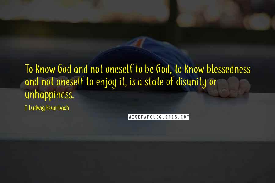 Ludwig Feuerbach Quotes: To know God and not oneself to be God, to know blessedness and not oneself to enjoy it, is a state of disunity or unhappiness.