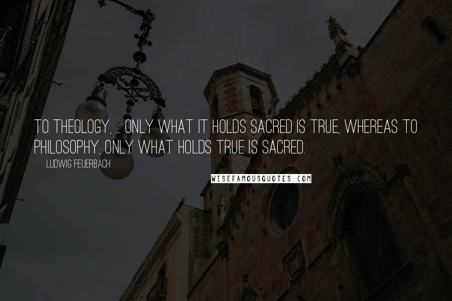 Ludwig Feuerbach Quotes: To theology, ... only what it holds sacred is true, whereas to philosophy, only what holds true is sacred.