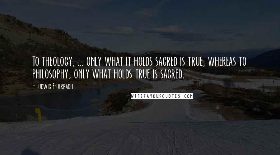 Ludwig Feuerbach Quotes: To theology, ... only what it holds sacred is true, whereas to philosophy, only what holds true is sacred.