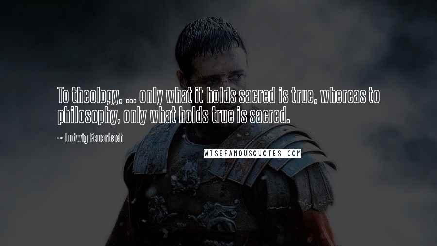 Ludwig Feuerbach Quotes: To theology, ... only what it holds sacred is true, whereas to philosophy, only what holds true is sacred.