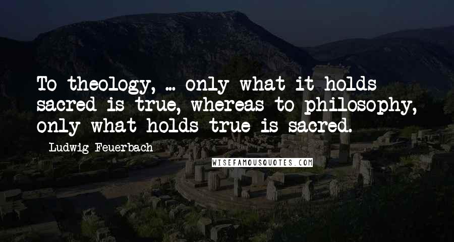 Ludwig Feuerbach Quotes: To theology, ... only what it holds sacred is true, whereas to philosophy, only what holds true is sacred.