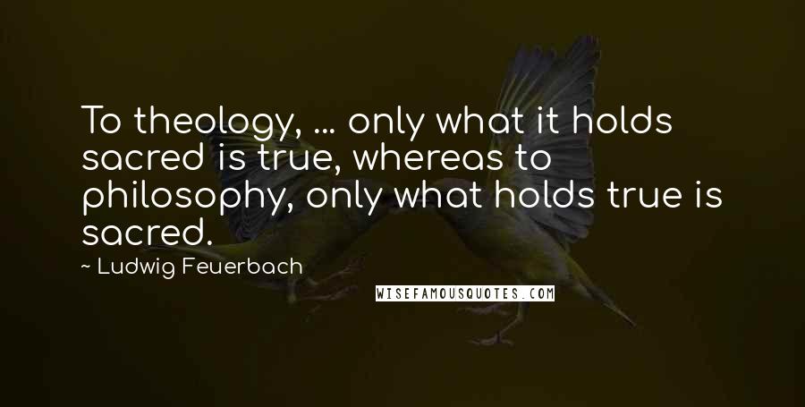 Ludwig Feuerbach Quotes: To theology, ... only what it holds sacred is true, whereas to philosophy, only what holds true is sacred.