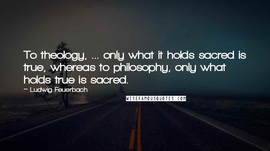 Ludwig Feuerbach Quotes: To theology, ... only what it holds sacred is true, whereas to philosophy, only what holds true is sacred.