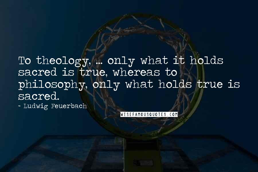 Ludwig Feuerbach Quotes: To theology, ... only what it holds sacred is true, whereas to philosophy, only what holds true is sacred.