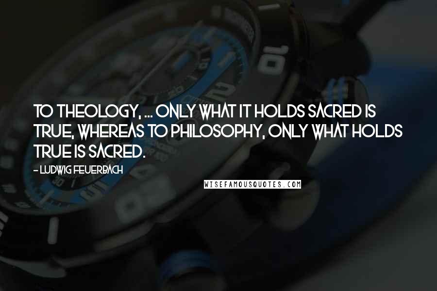 Ludwig Feuerbach Quotes: To theology, ... only what it holds sacred is true, whereas to philosophy, only what holds true is sacred.