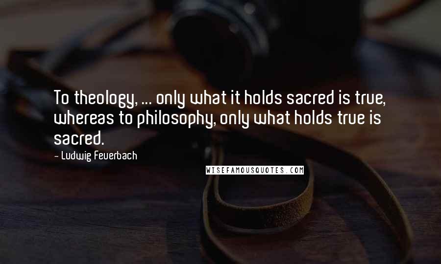 Ludwig Feuerbach Quotes: To theology, ... only what it holds sacred is true, whereas to philosophy, only what holds true is sacred.