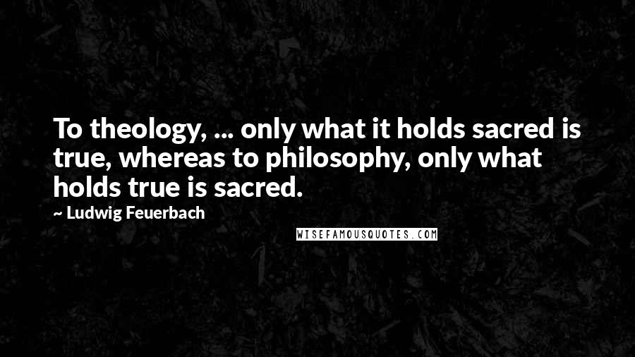 Ludwig Feuerbach Quotes: To theology, ... only what it holds sacred is true, whereas to philosophy, only what holds true is sacred.