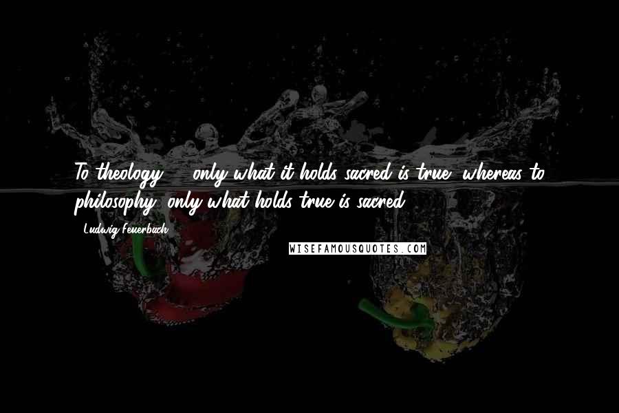 Ludwig Feuerbach Quotes: To theology, ... only what it holds sacred is true, whereas to philosophy, only what holds true is sacred.